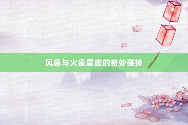 风象与火象星座的奇妙碰撞