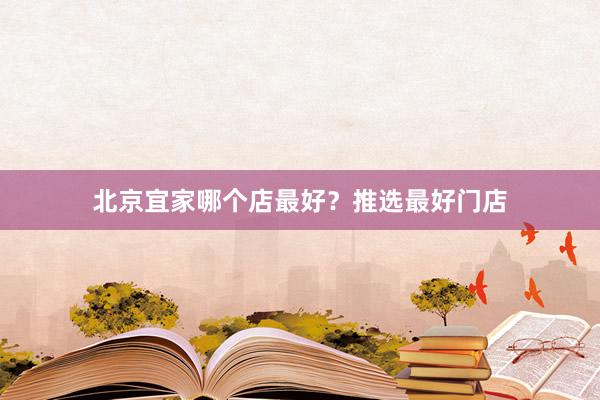 北京宜家哪个店最好？推选最好门店