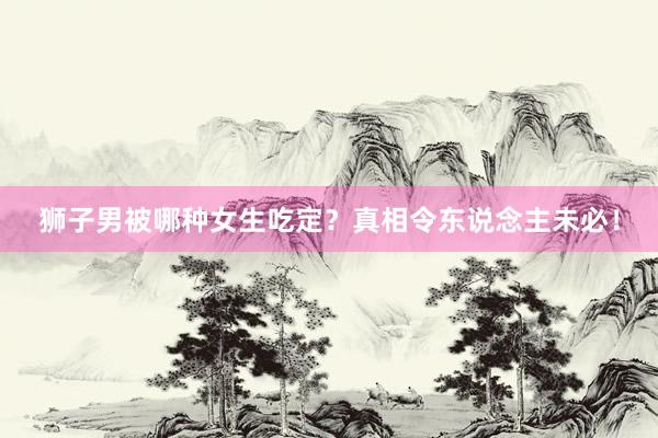 狮子男被哪种女生吃定？真相令东说念主未必！