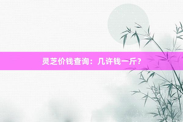 灵芝价钱查询：几许钱一斤？